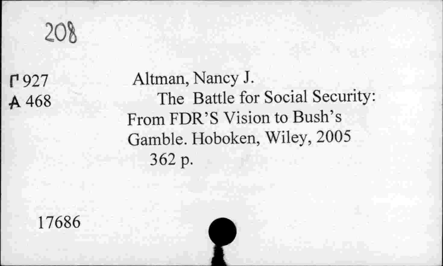 ﻿20i
P927 A 468	Altman, Nancy J. The Battle for Social Security: From FDR’S Vision to Bush’s Gamble. Hoboken, Wiley, 2005 362 p.
17686